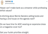 FANTANO @theneedledrop Hasan can't make bank as a streamer while professing leftist values? Is bitching about Bernie Sanders selling books and having a 2nd house on the agenda next? Do we have time for AOC wearing an expensive dress on a magazine cover too? Get your f----- priorities straight.