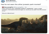 Scott Weinberg ... @scottEmovienerd has he not seen the other jurassic park movies? DiscussingFilm @DiscussingFilm · 14h Colin Trevorrow says JURASSIC WORLD: DOMINION' "asks a single question. If dinosaurs lived amongst us, would you be safe? And the answer is no." (Source: @bverhoev)