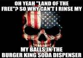 OH YEAH "LAND OF THE FREE"? SO WHYCAN'T I RINSE MY MY BALLS INTHE BURGER KING SODA DISPENSER