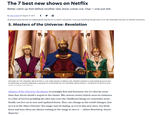 The 7 best new shows on Netflix Better catch up fast before another new show comes out. Oop – one just did. By Alexis Nedd on August 27, 2021 f All products featured here are independently selected by our editors and writers. If you buy something through links on our site, Mashable may earn an affiliate commission. 5. Masters of the Universe: Revelation MASTERS OF THE UNIVERSE: REVELATION (L to R) CHRIS WOOD as PRINCE ADA, DIEDRICH BADER as KING RANDOR and ALICIA SILVERSTONE as QUEEN MARLENA in episode 101 of MASTERS OF THE UNIVERSE: REVELATION Cr. COURTESY OF NETFLIX 2021 Credit: COURTESY OF NETFLIX Masters of the Universe: Revelation is nostalgia first and foremost, but it's also far more than that. Kevin Smith's sequel to the classic '80s cartoon series (which owes its existence to a line of toys) is peddling the idea that even the childhood things we remember most fondly can live on in new and updated forms. They can change as the world changes. Just as it is in He-Man's Eternia: The magic may be fading, as it is in this new story, but fresh faces and new ideas are always waiting in the wings to save it. -Adam Rosenberg, Senior Reporter
