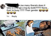 Joe many liberals does it take to change a log by bolb????? None, their to busy ???? Their gender 1m Reply TAK ZIIP