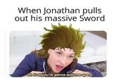 When Jonathan pulls out his massive Sword Oh f--- you're gonna split me open