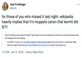 Josh Fruhlinger @jfruh •.. for those of you who missed it last night: wikipedia heavily implies that it's muppets canon that kermit did 9/11 Some filmmakers have added the World Trade Center to films and television series that are set during periods when the buildings were still standing. • The 2002 TV movie It's a Very Merry Muppet Christmas Movie features the twin towers in an alternate reality where an angel shows Kermit the Frog what the world would be like had he never been born. 1:13 PM · Jan 12, 2015 · Twitter Web Client