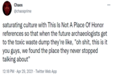 Chaos @chaosprime saturating culture with This Is Not A Place Of Honor references so that when the future archaeologists get to the toxic waste dump they're like, "oh s---, this is it you guys, we found the place they never stopped talking about" 12:18 PM · Apr 29, 2021 · Twitter Web App