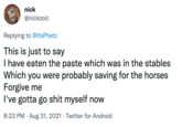 nick @nickzoic Replying to @ltsPhetz This is just to say I have eaten the paste which was in the stables Which you were probably saving for the horses Forgive me I've gotta go s--- myself now 8:23 PM · Aug 31, 2021 · Twitter for Android
