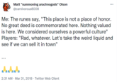 Matt "summoning arachnogods" Olson @carnivorous8008 Me: The runes say, "This place is not a place of honor. No great deed is commemorated here. Nothing valued is here. We considered ourselves a powerful culture" Players: "Rad, whatever. Let's take the weird liquid and see if we can sell it in town" 2:31 AM · Mar 31, 2018 · Twitter Web Client