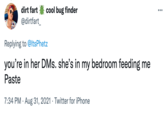 dirt fart cool bug finder •.. @dirtfart_ Replying to @ltsPhetz you're in her DMs. she's in my bedroom feeding me Paste 7:34 PM · Aug 31, 2021 · Twitter for iPhone