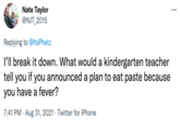 Nate Taylor @NJT_2015 ... Replying to @ltsPhetz l'll break it down. What would a kindergarten teacher tell you if you announced a plan to eat paste because you have a fever? 7:41 PM · Aug 31, 2021 · Twitter for iPhone