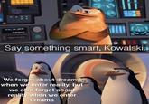 Say something smart, Kowalski. We forget about dreams when we enter reality, but we also forget about reality when we enter dreams