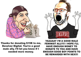 DIGITAL YAAAAAY I'M A GOOD MALE FEMINIST ALLY!!! I HOPE I'LL HAVE ENOUGH MONEY TO Thanks for donating $15K to me, Devolver Digital. You're a good male ally. I'Il let you know if I needed more money. DONATE TO YOU AND HAVE ENOUGH GOOD BOY POINTS TO BE REWARDED WITH SEX!!!!
