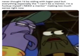 never thought i'd be siding with logan paul but everything especially the "i can't be a mentor, i'm a f----- myself i NEED a mentor" making too much sense right now