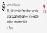 carbonatedketchup this is like the start of incredibles when the 2015 ginger dude tried to befriend mr incredible and then turns into a villain 1d Reply