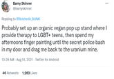 Barny Skinner @barnyskinner ... Replying to @Bolshevik_BLINK Probably set up an organic vegan pop up stand where I provide therapy to LGBT+ teens, then spend my afternoons finger painting until the secret police bash in my door and drag me back to the uranium mine. 10:39 AM · Aug 14, 2021 · Twitter for Android 46 Retweets 1,263 Likes