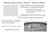 "Better than Sonic Team!" Starter Pack alpha tech demo unironically compared to actual products Good proof of concept, non-existent gameplay and level design Nintendo SEGA hire this man! 2D fan games ignored entirely "Take notes SEGA!", despite the game ALWAYS being based on Adventure gameplay game never sees the light of day hyperbolic praise
