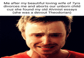 Me after my beautiful loving wife of 7yrs divorces me and aborts our unborn child cuz she found my old Alvinist essays (she was a devout Theodorian)