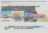 NEWS NINTENDO NINTENDO SWITCH Nintendo Switch isn't getting a Virtual Console Nintendo says it has no plans to revive the retro game service By Michael McWhertor | @MikeMcWhertor | May 8, 2018, 9:51am EDT f 2 SHARE They feed us poison er Them SUPER MARIO so we buy their "cures" ALL STARS SUPER 6 MARIO SUPER MARIO GALAXY while their suppress our medicine