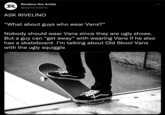 Rivelino the Artist R @alpharivelino ASK RIVELINO "What about guys who wear Vans?" Nobody should wear Vans since they are ugly shoes. But a guy can "get away" with wearing Vans if he also has a skateboard. I'm talking about Old Skool Vans with the ugly squiggle