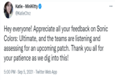Katie - MiniKitty @KatieChrz Hey everyone! Appreciate all your feedback on Sonic Colors: Ultimate, and the teams are listening and assessing for an upcoming patch. Thank you all for your patience as we dig into this! 5:00 PM - Sep 5, 2021 - Twitter Web App