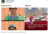 Gene Park ... @GenePark Expectation: Reality: AND LOOK AT ALL YOU HAVE DONE Archivist Toadette Hi there, Mario! Looking to see what you've achieved? Looks like... nothing new. 7:34 PM · Sep 7, 2021 · Twitter for iPhone