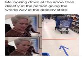 Me looking down at the arrow then directly at the person going the wrong way at the grocery store