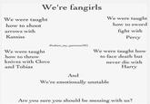 We're fangirls We were taught We were taught how to shoot how to sword fight with arrows with Katniss Percy @odairs my_patronusllIG We were taught how to face death but We were taught how to throw knives with Clove and Tobias never die with Harry And We're emotionally unstable Are you sure you should be messing with us?