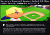 Backyard Baseball Season Called Off After Pablo Tests Positive for COVID-19 hard-drive.net BY JAMES WEBSTER ON SEPTEMBER 5, 2021 RNIE'S HOUSE – A positive COVID test for league superstar Pablo Sanchez has E resulted in the entire 2021-22 Backyard Baseball season being called off, sources have confirmed. “I don't like this any more than you do," said fellow backyard ballplayer Dante Robinson. “There's been a lot of speculation about whether or not sports should require vaccines, and since we're a team composed of nine-year olds, that was a conversation we got to skip. Hard to imagine playing without him, as he's our biggest star. But it's clear that the Delta Variant is just gonna wreak havoc on the kids if we let it, and we can't let it get to Kenny Kawaguchi, for obvious reasons."