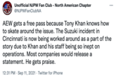 Unofficial NJPW Fan Club - North American Chapter @NJPWFanClubNA AEW gets a free pass because Tony Khan knows how to skate around the issue. The Suzuki incident in Cincinnati is now being worked around as a part of the story due to Khan and his staff being so inept on operations. Most companies would release a statement. He gets praise. 12:31 PM · Sep 11, 2021 · Twitter for iPhone