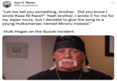 Juan C. Reneo ... @ReneusMeister "Let me tell you something, brother. Did you know I wrote Kaze Ni Nare?" Yeah brother, I wrote it for me for my Japan tours, but I decided to give the song to a young Hulkamaniac named Minoru instead." -Hulk Hogan on the Suzuki incident.