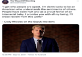 The Wizard Of Wrestling ... @wrasslinwizard "I get why people are upset. I'm damn lucky to be an American who understands the sentiments of others. People have been hurt and as a proud father of an interracial baby, I promise you with all my being, l'll erase racism from this world" -Cody Rhodes on the Suzuki Incident 12:38 PM · Sep 13, 2021 · Twitter for Android