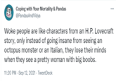Coping with Your Mortality & Pandas @PandasAndVidya ... Woke people are like characters from an H.P. Lovecraft story, only instead of going insane from seeing an octopus monster or an Italian, they lose their minds when they see a pretty woman with big boobs. 11:20 PM · Sep 12, 2021 - TweetDeck