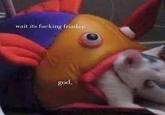 wait its f------ friaday. god.