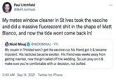 Paul Litchfield @MrPLitchfield My mates window cleaner in St Ives took the vaccine and did a massive fluorescent s--- in the shape of Matt Bianco, and now the tide wont come back in! Nicki Minaj @NICKIMINAJ · 17h My cousin in Trinidad won't get the vaccine cuz his friend got it & became impotent. His testicles became swollen. His friend was weeks away from getting married, now the girl called off the wedding. So just pray on it & make sure you're comfortable with ur decision, not bullied 3:05 AM · Sep 14, 2021 · Twitter for iPhone