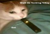 Wait its f------ frifay God.