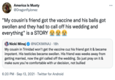 America Is Musty ... @DragonflyJonez "My cousin's friend got the vaccine and his balls got swollen and they had to call off his wedding and everything" is a STORY Nicki Minaj @NICKIMINAJ · 18h My cousin in Trinidad won't get the vaccine cuz his friend got it & became impotent. His testicles became swollen. His friend was weeks away from getting married, now the girl called off the wedding. So just pray on it & make sure you're comfortable with ur decision, not bullied 6:20 PM · Sep 13, 2021 · Twitter for Android