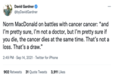 David Gardner ... @byDavidGardner Norm MacDonald on battles with cancer cancer: "and 66 I'm pretty sure, I'm not a doctor, but l'm pretty sure if you die, the cancer dies at the same time. That's not a loss. That's a draw." 2:49 PM · Sep 14, 2021 · Twitter for iPhone 902 Retweets 31 Quote Tweets 3,911 Likes