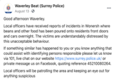 Waverley Beat (Surrey Police) •.. August 13 · Waverley Good afternoon Waverley. Local officers have received reports of incidents in Wonersh where beans and other food has been poured onto residents front doors and cars overnight. The victims are understandably distressed by this unacceptable behaviour. If something similar has happened to you or you know anything that could assist with identifying persons responsible please let us know via 101, live chat on our website https://www.surrey.police.uk/ or private message us on Facebook, quoting reference 45210080264. Local officers will be patrolling the area and keeping an eye out for anything suspicious