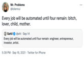 Mr. Problems ... @lolennui Every job will be automated until four remain: bitch, lover, child, mother. OSahil @shl · Sep 14 Every job will be automated until four remain: engineer, entrepreneur, investor, artist. 5:39 PM · Sep 16, 2021 · Twitter for iPhone