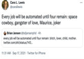 Cara L. Lewis ... @carallewis Every job will be automated until four remain: space cowboy, gangster of love, Maurice, joker Brian Jansen @bdjansenphd · 4h every job will be automated until four remain: bitch, lover, child, mother. twitter.com/shl/status/143.. 11:31 AM · Sep 17, 2021 · Twitter for iPhone