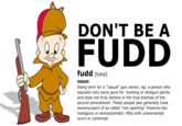 DON'T BE A FUDD fudd [fuhd] noun Slang term for a "casual" gun owner; eg; a person who typically only owns guns for hunting or shotgun sports and does not truly believe in the true premise of the second amendment. These people also generally treat owners/users of so called "non sporting" firearms like handguns or semiautomatic rifles with unwarranted scorn or contempt.