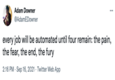 Adam Downer ... @AdamEDowner every job will be automated until four remain: the pain, the fear, the end, the fury 2:16 PM · Sep 16, 2021 · Twitter Web App