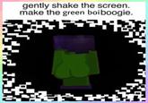 gently shake the screen. make the green boiboogie.