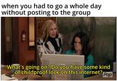 when you had to go a whole day without posting to the group What's going on? Do you have some kind of childproof lock on this internet? Pop