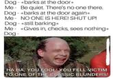 Dog - *barks at the door* Me - Be quiet. There's no one there. Dog - *barks at the door again* Me - NO ONE IS HERE! SHUT UP! Dog - *still barking* Me - *Gives in, checks, sees nothing* Dog- HA HA, YOU FOOL! YOU FELL VICTIM TO ONE OF THE CLASSIC BLUNDERS!