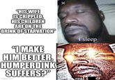 "HIS WIFE ISCRIPPLED, HIS CHILDREN ARE ON THE BRINK OF STARVATION i sleep IMAKE HIM BETTER, HUMPERDINK SUFFERS?" real s imgflip.com