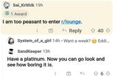 O Sai_Krithik 19h 1 Award I am too peasant to enter r/lounge. 6 Reply 4 40 3 System_of_a_girl 14h • Want a week? e Eddi. A SandKeeper 13h Have a platinum. Now you can go look and see how boring it is. ...