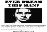 EVER DREAM THIS MAN? Every night, all over the world, hundreds of people see this face in their dreams. If this man appears in your dreams too, or if you have any information that can help us identify him, please contact us. www.thisman.org