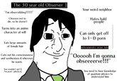 The 30 year old Observer Your weird neighbor "I'm observiing!!!!!!" Chooses not to Hates bald реople die, so he doesn't Turns into an anime character at will Can only get off to 1–D p--- Eats large amounts of female hair anthropomorphic animal body Cuts out his consciousness and synthesizes it wherever he wants "Oo00oh l'm gonna obseeeerve!!!" You wouldn't get it, I'm post- physical. You need to have knowledge of quantum physics to understand him