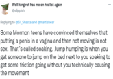 Well king rat has me on his list again @slippish ... Replying to @61_Shasta and @mattisbear Some Mormon teens have convinced themselves that putting a penis in a vagina and then not moving is not sex. That's called soaking. Jump humping is when you get someone to jump on the bed next to you soaking to get some friction going without you technically causing the movement