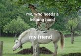 me, who needs a helping hand my friend