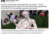 Molly Lambert @mollylambert ... Grimes exclusively told Page Six via email, "I'll be colonizing [one of Jupiter's moons] Europa separately from Elon for the lesbian space commune." Grimes jokes she's starting a 'lesbian space commune' after Elon Musk... Grimes exclusively told Page Six via email, "I’ll be colonizing [one of Jupiter's moons] Europa separately from Elon for the lesbian space ..